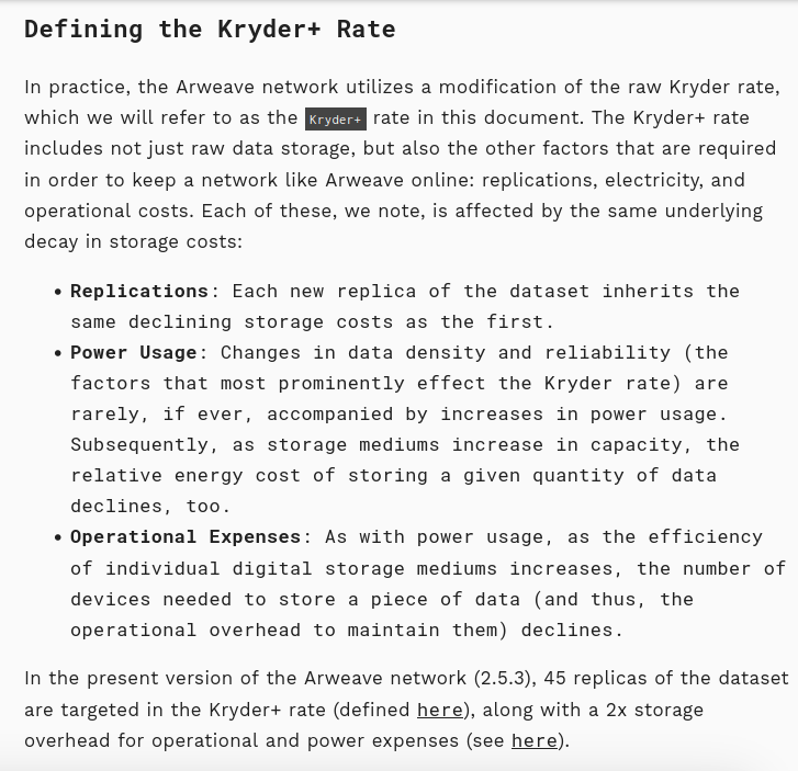 Defining the Kryder+ Rate
In practice, the Arweave network utilizes a modification of the raw Kryder rate, which we will refer to as the Kryder+ rate in this document. The Kryder+ rate includes not just raw data storage, but also the other factors that are required in order to keep a network like Arweave online: replications, electricity, and operational costs. Each of these, we note, is affected by the same underlying decay in storage costs:
    Replications: Each new replica of the dataset inherits the same declining storage costs as the first.
    Power Usage: Changes in data density and reliability (the factors that most prominently effect the Kryder rate) are rarely, if ever, accompanied by increases in power usage. Subsequently, as storage mediums increase in capacity, the relative energy cost of storing a given quantity of data declines, too.
    Operational Expenses: As with power usage, as the efficiency of individual digital storage mediums increases, the number of devices needed to store a piece of data (and thus, the operational overhead to maintain them) declines.
In the present version of the Arweave network (2.5.3), 45 replicas of the dataset are targeted in the Kryder+ rate (defined here), along with a 2x storage overhead for operational and power expenses (see here)..