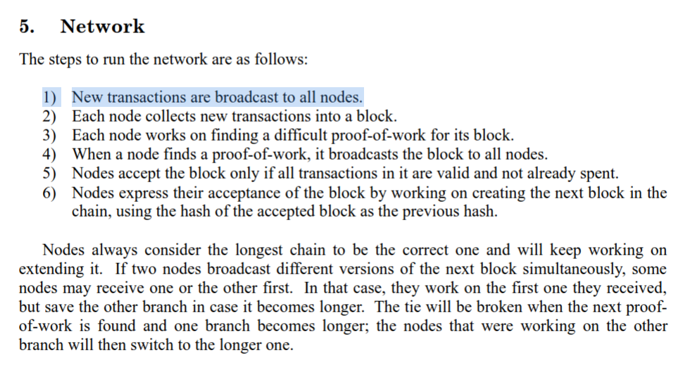 The steps to run the network are as follows:
1) New transactions are broadcast to all nodes.
2) Each node collects new transactions into a block.
3) Each node works on finding a difficult proof-of-work for its block.
4) When a node finds a proof-of-work, it broadcasts the block to all nodes.
5) Nodes accept the block only if all transactions in it are valid and not already spent.
6) Nodes express their acceptance of the block by working on creating the next block in the chain, using the hash of the accepted block as the previous hash.
Nodes always consider the longest chain to be the correct one and will keep working on extending it. If two nodes broadcast different versions of the next block simultaneously, some nodes may receive one or the other first. In that case, they work on the first one they received, but save the other branch in case it becomes longer. The tie will be broken when the next proof- of-work is found and one branch becomes longer; the nodes that were working on the other branch will then switch to the longer one.