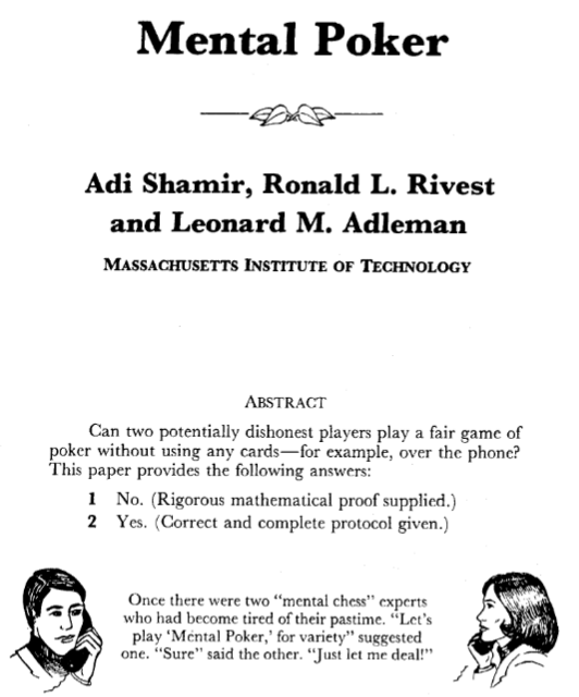 Mental Poker; Adi Shamir, Ronald L. Rivest and Leanard M. Adleman; MASSACHUSETTS INSTITUTE OF TECHNOLOGY; ABSTRACT Can two potentially dishonest players play a fair game of poker without using any cards-for example, over the phone? This paper provides the following answers: 1. No. (Rigorous mathemmatical proof supplied.) 2. Yes. (Correct and complete protocol given.); Once there were two 'mental chess' experts who had become tired of their passtime. 'Let's play 'Mental Mpoker,' for variety' suggested one. 'Sure' said the other,' Just let me deal!'